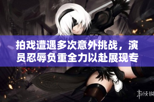 拍戏遭遇多次意外挑战，演员忍辱负重全力以赴展现专业精神