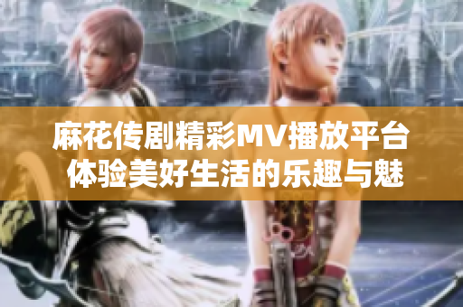 麻花传剧精彩MV播放平台 体验美好生活的乐趣与魅力