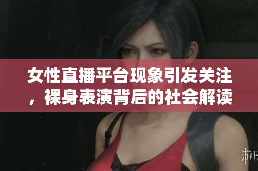 女性直播平台现象引发关注，裸身表演背后的社会解读与思考