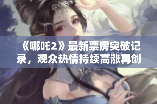 《哪吒2》最新票房突破记录，观众热情持续高涨再创佳绩