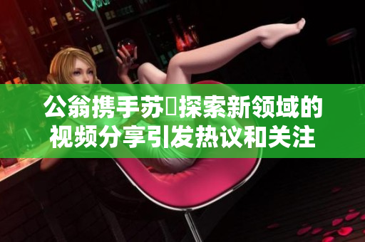 公翁携手苏玥探索新领域的视频分享引发热议和关注
