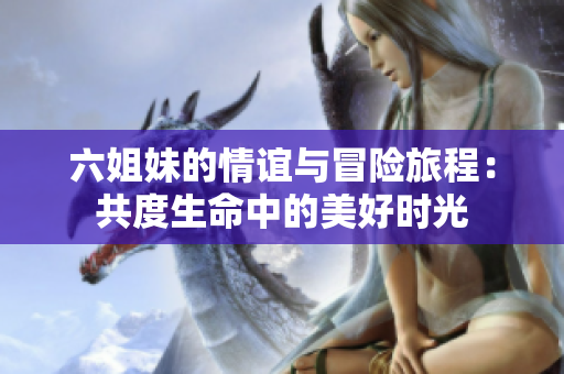 六姐妹的情谊与冒险旅程：共度生命中的美好时光