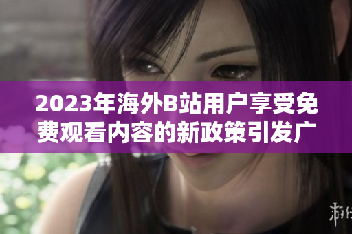 2023年海外B站用户享受免费观看内容的新政策引发广泛关注