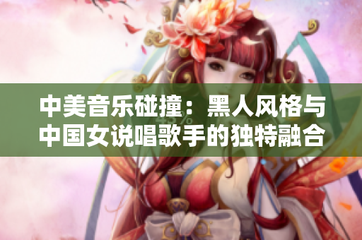 中美音乐碰撞：黑人风格与中国女说唱歌手的独特融合之旅