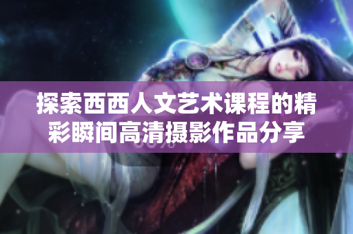 探索西西人文艺术课程的精彩瞬间高清摄影作品分享