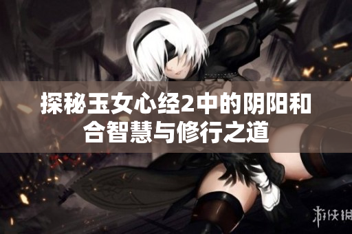 探秘玉女心经2中的阴阳和合智慧与修行之道