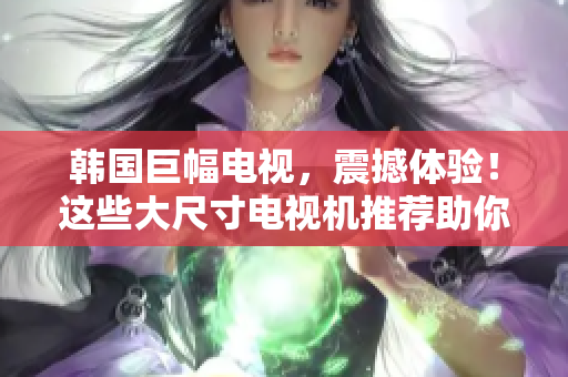 韩国巨幅电视，震撼体验！这些大尺寸电视机推荐助你打造沉浸式观影乐园