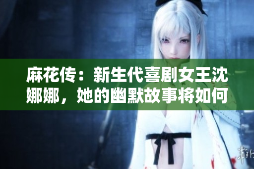 麻花传：新生代喜剧女王沈娜娜，她的幽默故事将如何继续传承与创新？