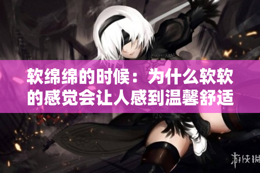 软绵绵的时候：为什么软软的感觉会让人感到温馨舒适？
