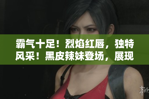 霸气十足！烈焰红唇，独特风采！黑皮辣妹登场，展现独特魅力！