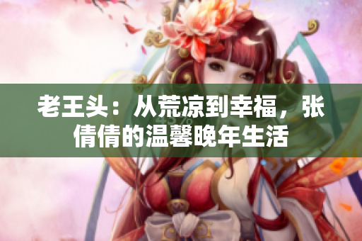 老王头：从荒凉到幸福，张倩倩的温馨晚年生活