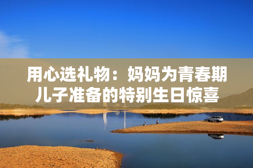 用心选礼物：妈妈为青春期儿子准备的特别生日惊喜