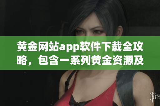 黄金网站app软件下载全攻略，包含一系列黄金资源及下载方式