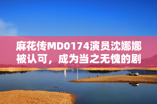 麻花传MD0174演员沈娜娜被认可，成为当之无愧的剧中亮点