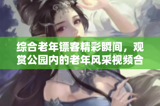 综合老年镖客精彩瞬间，观赏公园内的老年风采视频合辑
