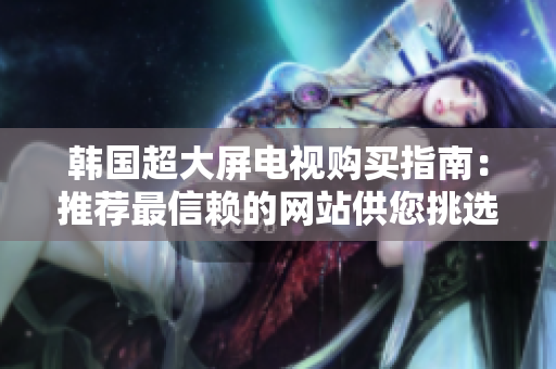 韩国超大屏电视购买指南：推荐最信赖的网站供您挑选