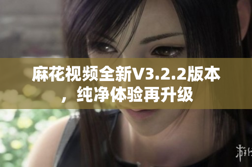 麻花视频全新V3.2.2版本，纯净体验再升级
