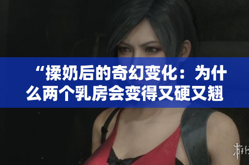 “揉奶后的奇幻变化：为什么两个乳房会变得又硬又翘？”