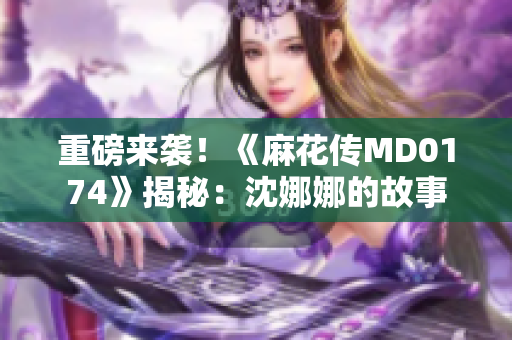 重磅来袭！《麻花传MD0174》揭秘：沈娜娜的故事