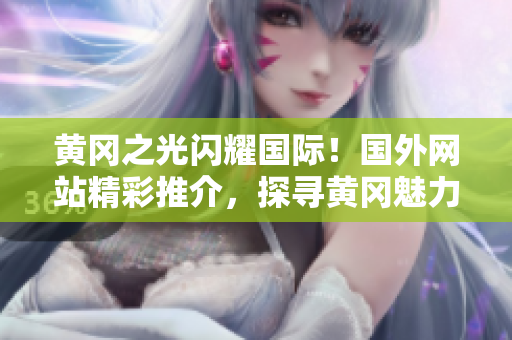 黄冈之光闪耀国际！国外网站精彩推介，探寻黄冈魅力