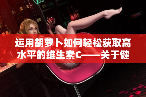 运用胡萝卜如何轻松获取高水平的维生素C——关于健康饮食的小技巧