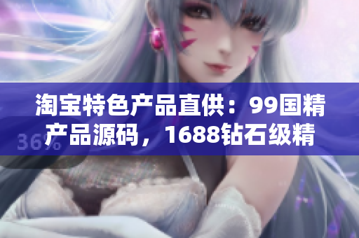 淘宝特色产品直供：99国精产品源码，1688钻石级精选