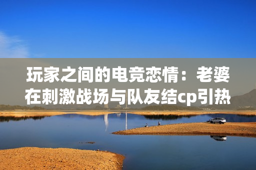 玩家之间的电竞恋情：老婆在刺激战场与队友结cp引热议