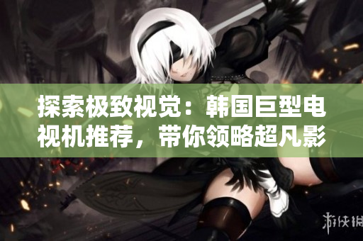 探索极致视觉：韩国巨型电视机推荐，带你领略超凡影像盛宴