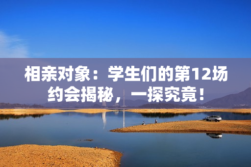 相亲对象：学生们的第12场约会揭秘，一探究竟！