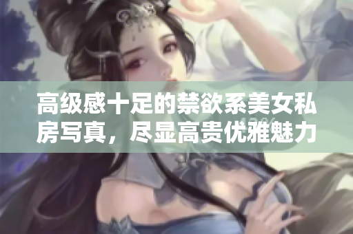 高级感十足的禁欲系美女私房写真，尽显高贵优雅魅力
