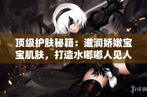 顶级护肤秘籍：滋润娇嫩宝宝肌肤，打造水嘟嘟人见人爱形象