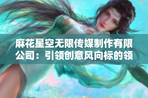 麻花星空无限传媒制作有限公司：引领创意风向标的领先制作团队