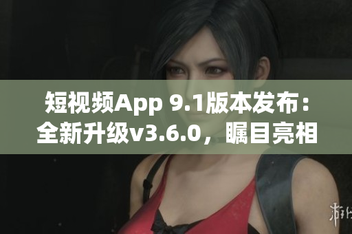 短视频App 9.1版本发布：全新升级v3.6.0，瞩目亮相