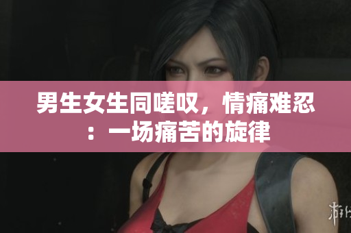 男生女生同嗟叹，情痛难忍：一场痛苦的旋律