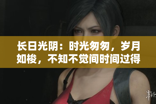 长日光阴：时光匆匆，岁月如梭，不知不觉间时间过得飞快。
