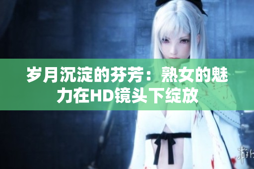 岁月沉淀的芬芳：熟女的魅力在HD镜头下绽放
