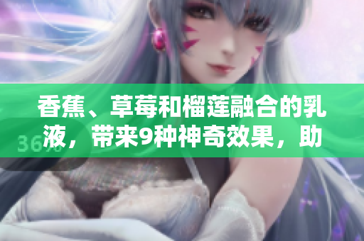 香蕉、草莓和榴莲融合的乳液，带来9种神奇效果，助您焕发肌肤光彩！