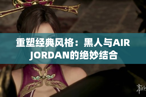 重塑经典风格：黑人与AIR JORDAN的绝妙结合
