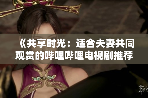 《共享时光：适合夫妻共同观赏的哔哩哔哩电视剧推荐》
