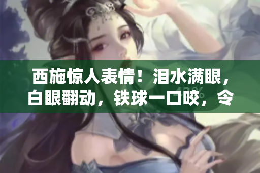 西施惊人表情！泪水满眼，白眼翻动，铁球一口咬，令人啧啧称奇