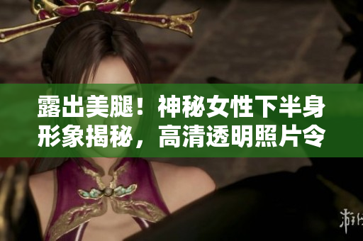 露出美腿！神秘女性下半身形象揭秘，高清透明照片令人惊艳