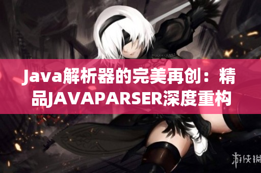 Java解析器的完美再创：精品JAVAPARSER深度重构，再现焕发新生