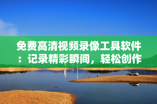 免费高清视频录像工具软件：记录精彩瞬间，轻松创作高质量影片
