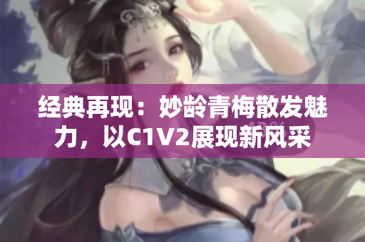 经典再现：妙龄青梅散发魅力，以C1V2展现新风采