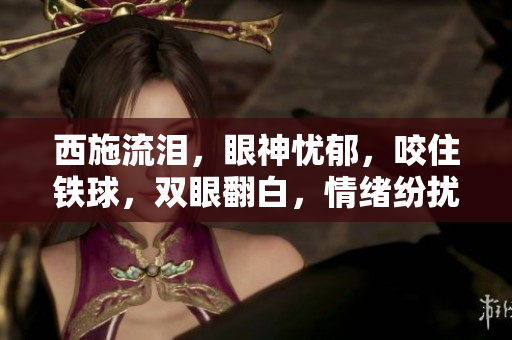 西施流泪，眼神忧郁，咬住铁球，双眼翻白，情绪纷扰。