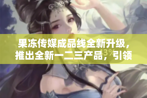 果冻传媒成品线全新升级，推出全新一二三产品，引领行业风向