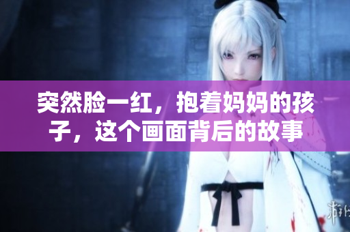 突然脸一红，抱着妈妈的孩子，这个画面背后的故事