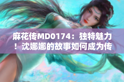 麻花传MD0174：独特魅力！沈娜娜的故事如何成为传奇？