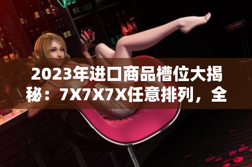 2023年进口商品槽位大揭秘：7X7X7X任意排列，全新品种涌现
