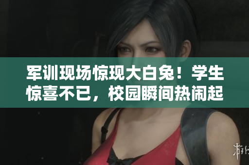 军训现场惊现大白兔！学生惊喜不已，校园瞬间热闹起来
